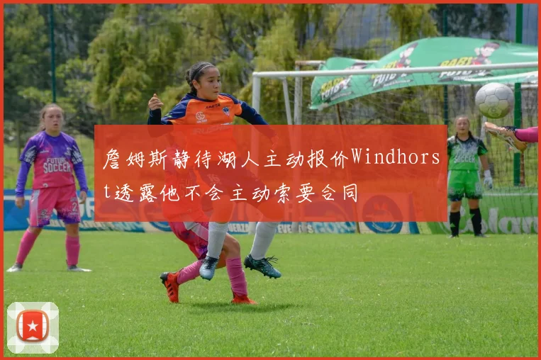 詹姆斯静待湖人主动报价Windhorst透露他不会主动索要合同