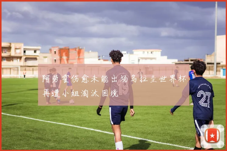 阿劳霍伤愈未能出场乌拉圭世界杯再遭小组淘汰困境
