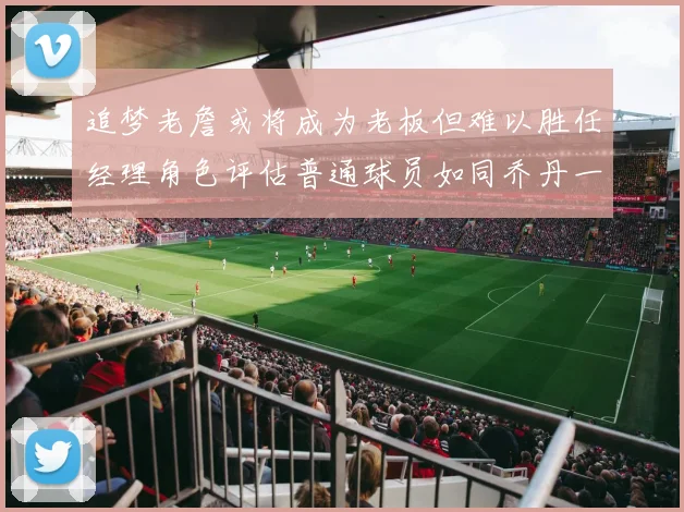 追梦老詹或将成为老板但难以胜任经理角色评估普通球员如同乔丹一样复杂