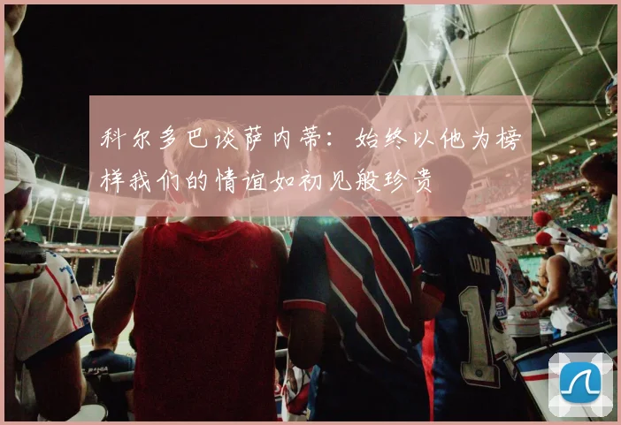 科尔多巴谈萨内蒂：始终以他为榜样我们的情谊如初见般珍贵