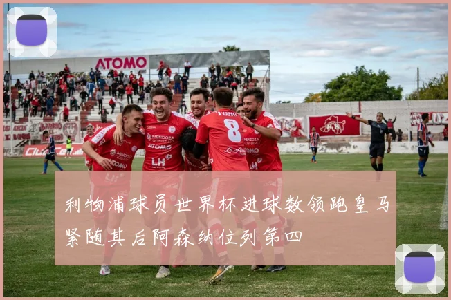 利物浦球员世界杯进球数领跑皇马紧随其后阿森纳位列第四