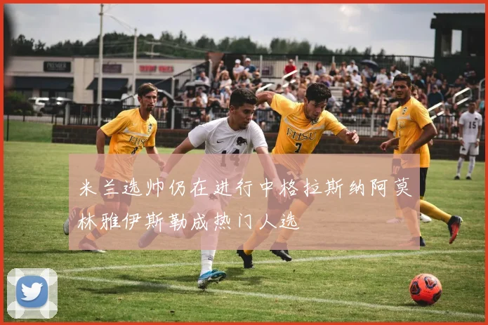 米兰选帅仍在进行中格拉斯纳阿莫林雅伊斯勒成热门人选