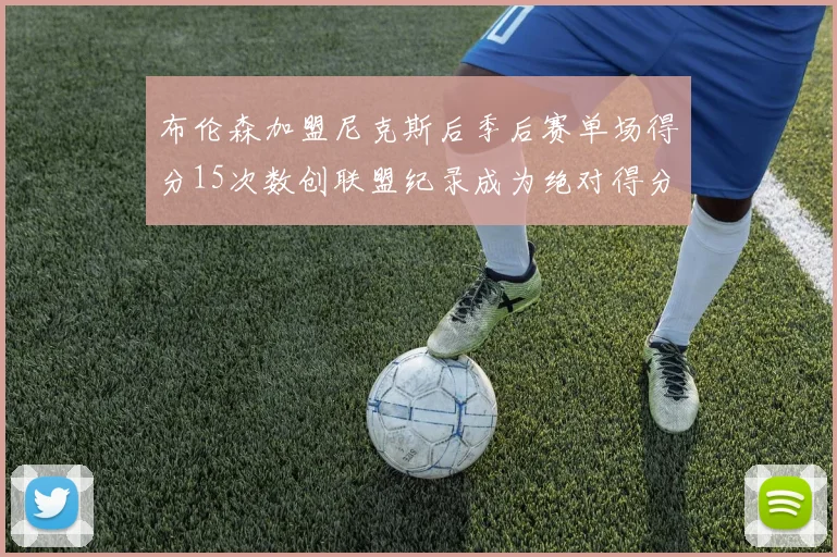 布伦森加盟尼克斯后季后赛单场得分15次数创联盟纪录成为绝对得分王