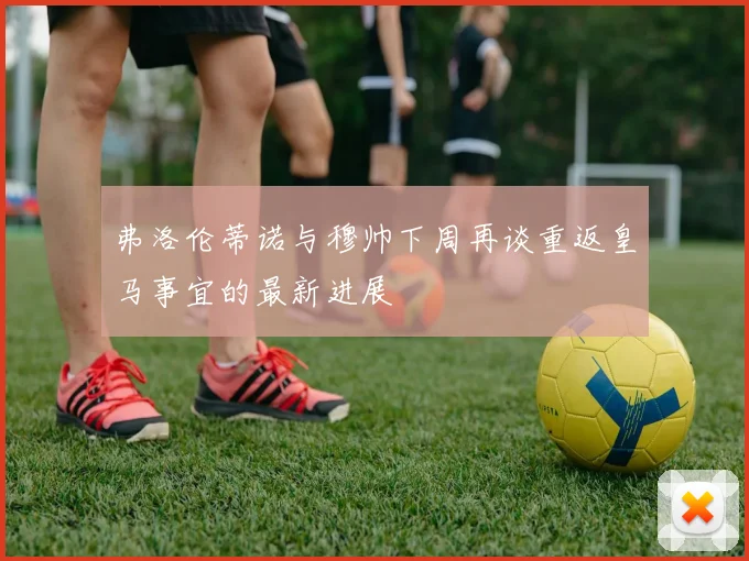 弗洛伦蒂诺与穆帅下周再谈重返皇马事宜的最新进展