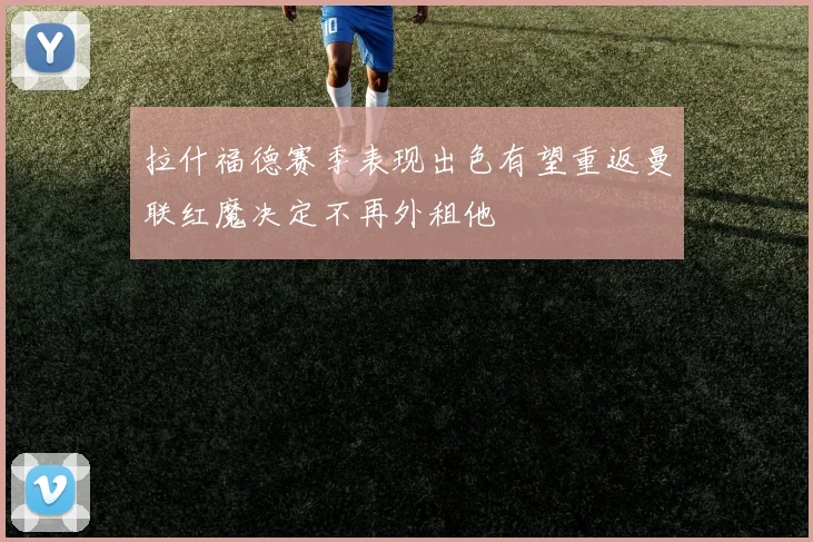 拉什福德赛季表现出色有望重返曼联红魔决定不再外租他
