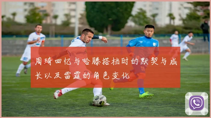 周琦回忆与哈滕搭档时的默契与成长以及雷霆的角色变化