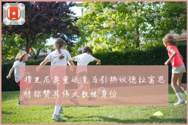 穆里尼奥重返皇马引热议德拉富恩特称赞其伟大教练身份
