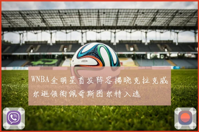 WNBA全明星首发阵容揭晓克拉克威尔逊领衔佩奇斯图尔特入选