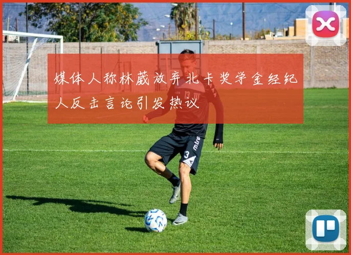 媒体人称林葳放弃北卡奖学金经纪人反击言论引发热议