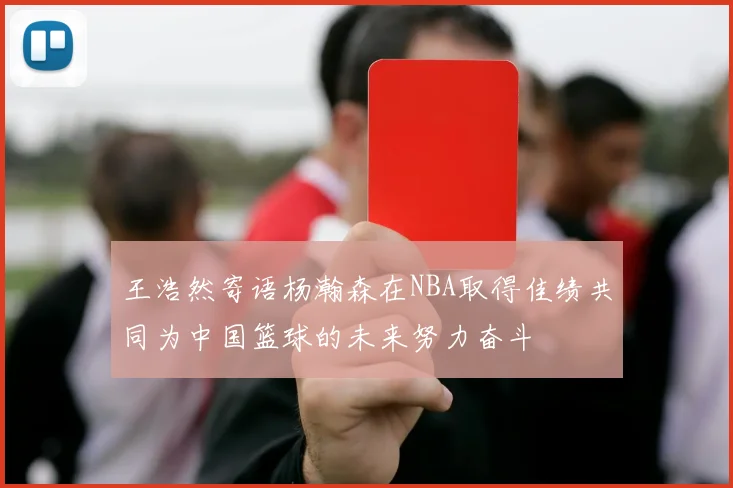 王浩然寄语杨瀚森在NBA取得佳绩共同为中国篮球的未来努力奋斗