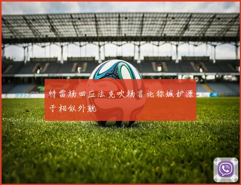 特雷杨回应法克吹杨言论称嫉妒源于相似外貌
