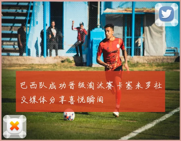 巴西队成功晋级淘汰赛卡塞米罗社交媒体分享喜悦瞬间