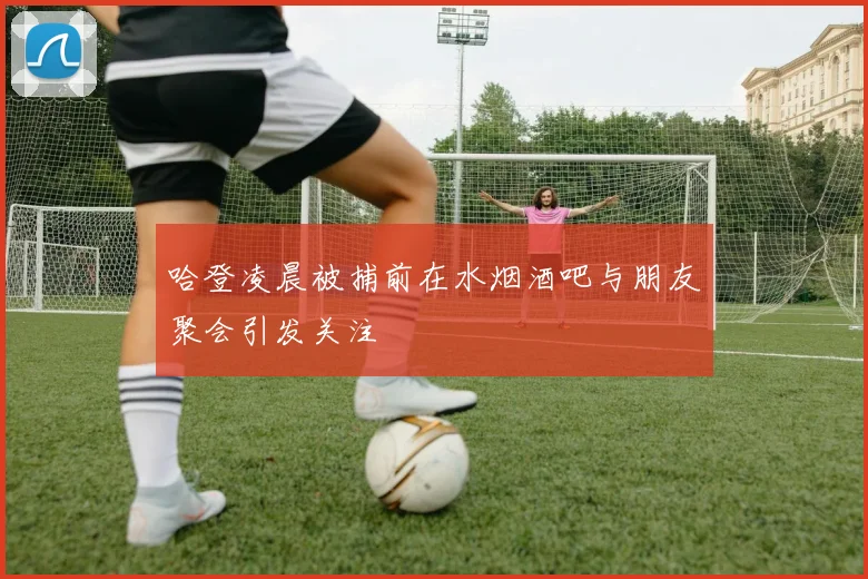 哈登凌晨被捕前在水烟酒吧与朋友聚会引发关注