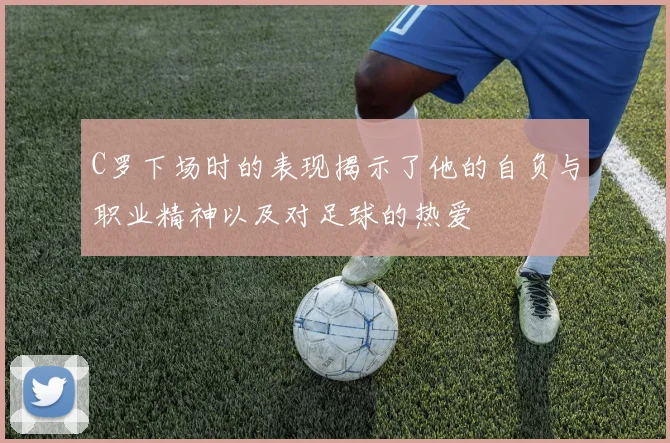 C罗下场时的表现揭示了他的自负与职业精神以及对足球的热爱