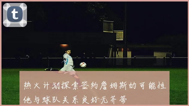 热火计划探索签约詹姆斯的可能性他与球队关系良好无芥蒂