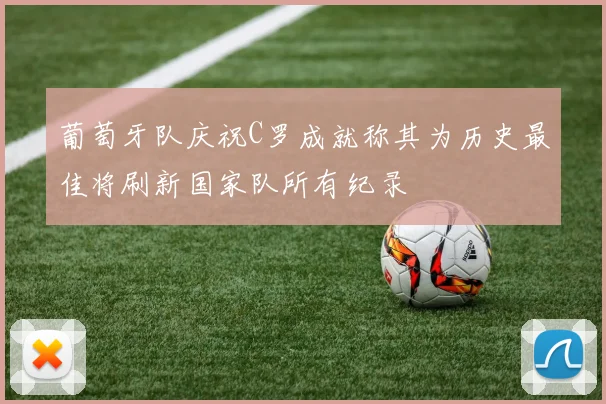葡萄牙队庆祝C罗成就称其为历史最佳将刷新国家队所有纪录