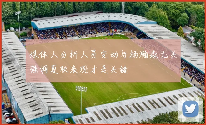 媒体人分析人员变动与杨瀚森无关强调夏联表现才是关键