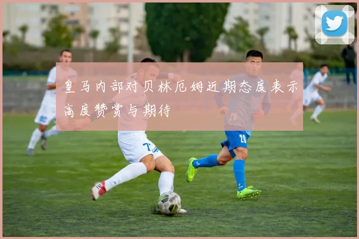 皇马内部对贝林厄姆近期态度表示高度赞赏与期待