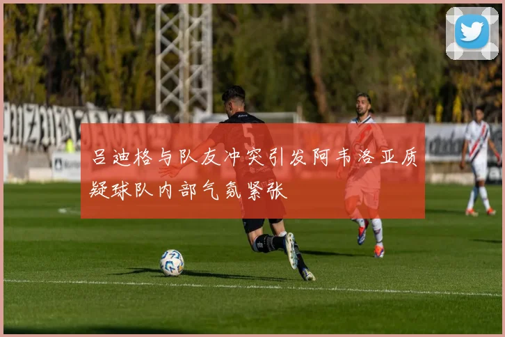 吕迪格与队友冲突引发阿韦洛亚质疑球队内部气氛紧张