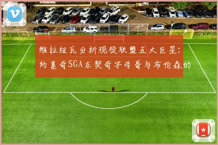 维拉纽瓦分析现役联盟五大巨星：约基奇SGA东契奇字母哥与布伦森的表现与影响