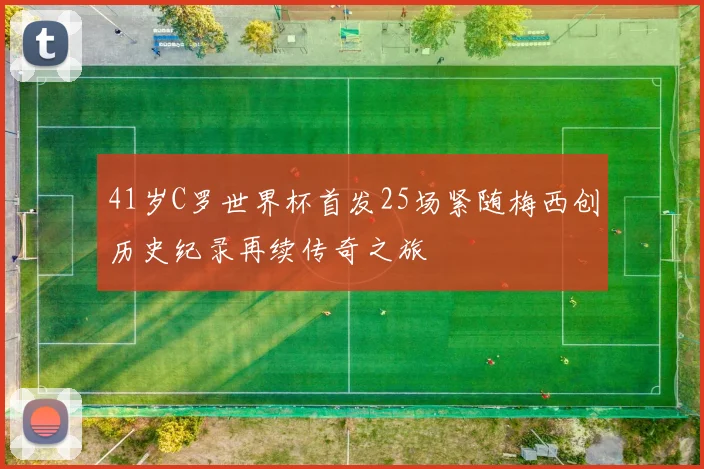 41岁C罗世界杯首发25场紧随梅西创历史纪录再续传奇之旅