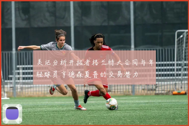 美记分析开拓者格兰特大合同与年轻球员亨德森夏普的交易潜力