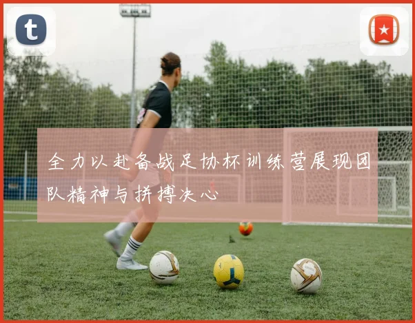 全力以赴备战足协杯训练营展现团队精神与拼搏决心