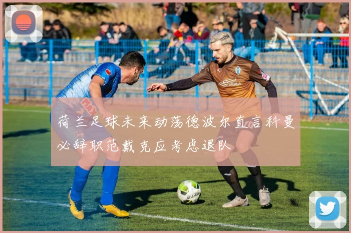 荷兰足球未来动荡德波尔直言科曼必辞职范戴克应考虑退队