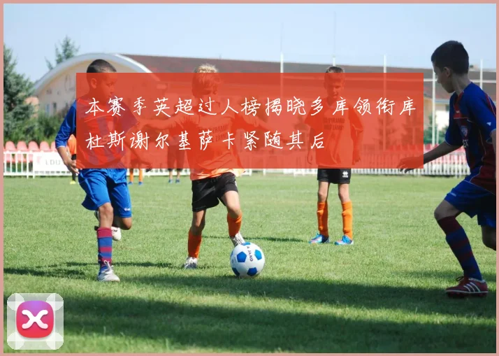 本赛季英超过人榜揭晓多库领衔库杜斯谢尔基萨卡紧随其后