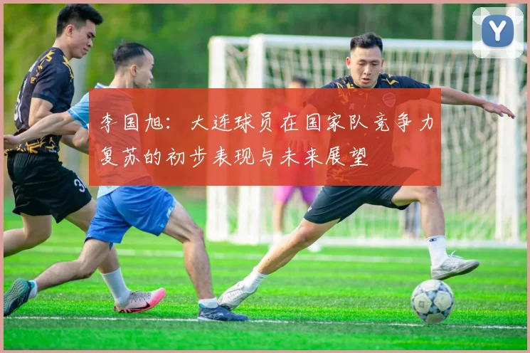 李国旭：大连球员在国家队竞争力复苏的初步表现与未来展望