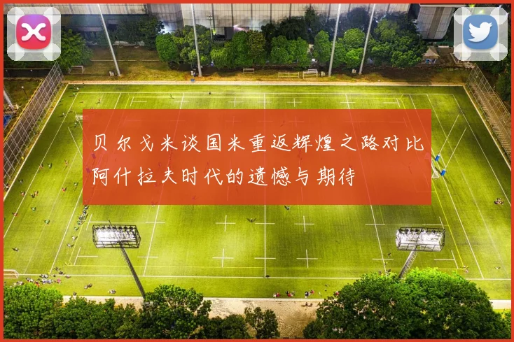贝尔戈米谈国米重返辉煌之路对比阿什拉夫时代的遗憾与期待