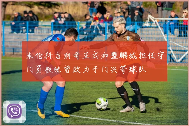 米伦科吉利奇正式加盟鹏城担任守门员教练曾效力于门兴等球队