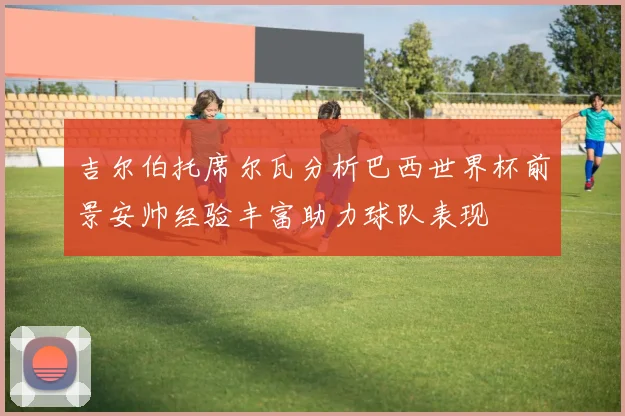 吉尔伯托席尔瓦分析巴西世界杯前景安帅经验丰富助力球队表现