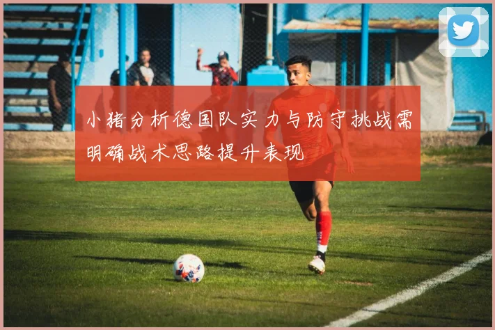 小猪分析德国队实力与防守挑战需明确战术思路提升表现