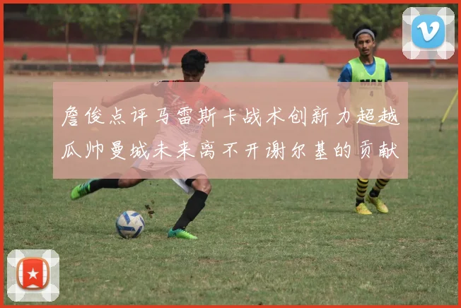 詹俊点评马雷斯卡战术创新力超越瓜帅曼城未来离不开谢尔基的贡献