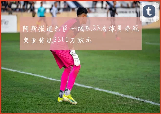 阿斯报道巴萨一线队23名球员夺冠奖金将达2300万欧元